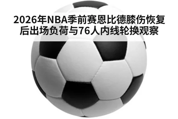 2026年NBA季前赛恩比德膝伤恢复后出场负荷与76人内线轮换观察